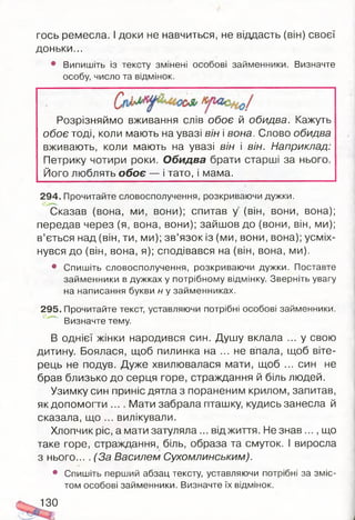 гось ремесла. І доки не навчиться, не віддасть (він) своєї
доньки...
• Випишіть із тексту змінені особові займенники. Визначте
особу, число та відмінок.
Розрізняймо вживання слів обоє й обидва. Кажуть
обоє тоді, коли мають на увазі він і вона. Слово обидва
вживають, коли мають на увазі він і він. Наприклад:
Петрику чотири роки. Обидва брати старші за нього.
Його люблять обоє — і тато, і мама.
294. Прочитайте словосполучення, розкриваючи дужки.
Сказав (вона, ми, вони); спитав у (він, вони, вона);
передав через (я, вона, вони); зайшов до (вони, він, ми);
в’ється над (він, ти, ми); зв’язок із (ми, вони, вона); усміх­
нувся до (він, вона, я); сподівався на (він, вона, ми).
• Спишіть словосполучення, розкриваючи дужки. Поставте
займенники в дужках у потрібному відмінку. Зверніть увагу
на написання букви н у займенниках.
295. Прочитайте текст, уставляючи потрібні особові займенники.
Визначте тему.
В однієї жінки народився син. Душу вклала ... у свою
дитину. Боялася, щоб пилинка на ... не впала, щоб віте­
рець не подув. Дуже хвилювалася мати, щоб ... син не
брав близько до серця горе, страждання й біль людей.
Узимку син приніс дятла з пораненим крилом, запитав,
як допомогти ... . Мати забрала пташку, кудись занесла й
сказала, що ... вилікували.
Хлопчик ріс, а мати затуляла ... від життя. Не знав ..., що
таке горе, страждання, біль, образа та смуток. І виросла
з нього... . (За Василем Сухомлинським).
• Спишіть перший абзац тексту, уставляючи потрібні за зміс­
том особові займенники. Визначте їх відмінок.
130
 