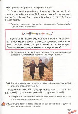 1. Скажи мені, хто твій друг, і я скажу тобі, хто ти. 2. Ми
з тобою, як риба з водою. 3. Як ми до людей, так люди до
нас. 4. Ви робіть добро, і вам добре буде. 5. Він тобі й зорі
з неба зніме. *
• Спишіть прислів’я, підкресліть займенники. Провідміняйте
підкреслений займенник.
300.Прочитайте прислів’я. Розкрийте їх зміст.
В усному й писемному мовленні вживайте висло­
ви: вибач м ені, пробачте м ені, дякую вам, вибачайте
нам, порадь м ені, даруйте м ені, я перепрошую,
болить у мене, зрадив мене, подякував м ені.
• Розгляньте фото. Складіть два речення зі словосполученнями
з рубрики «Спілкуймося красно!» (на вибір). Запишіть.
301 .Додайте до поданих дієслів особові займенники (на вибір).
Утворіть словосполучення.
Подякувати (ко м у? )... ; зустрітися (з ки м ? )...; завітати
(до кого?) ... ; написати (кому?) ... ; зрадив (кого?) ....
• Підкресліть займенники. Визначте головне й залежне слово
в утворених словосполученнях.
“ 302. Спишіть текст вправи 298 до кінця, розкриваючи дужки й
уникаючи лексичних повторів.
 