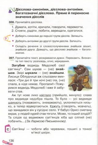 Д ієслова-синонім и, дієслова-антонім и.
Багатозначні дієслова. Пряме й переносне
значення дієслів
306. Прочитайте дієслова.
1. Думати, хотіти, кричати, говорити, перемогти.
2. Стояти, радіти, любити, верещати, одягатися.
• Доберіть синоніми до першої групи дієслів. Запишіть.
• Доберіть антоніми до другої групи дієслів. Запишіть.
• Складіть речення зі словосполученнями знайшов зошит,
знайшов друга. Доведіть, що дієслово знайшов — багато­
значне.
307. Прочитайте текст, розкриваючи дужки. Перекажіть. Визнач­
те тип тексту: розповідь, опис, міркування.
Загубив ведмідь Медолюб свої
сап’янці*. Сам шукав — (не) знай­
шов. Звірі шукали — (не) знайшли.
Лисиця Облудниця аж сльозами вми­
лася: «Три дні й три ночі (не) їла, (не)
спала, а ніде немає. Пропали!» Пожу­
рився ведмідь Медолюб і вже й забу­
вати став.
Аж тут нове лихо настало (прийшло, минуло): слава
про ведмедя недобра пішла. То було — усі ведмедя
шанують (поважають, зневажають), уклоняються низь­
ко, а тепер відвертаються. Кажуть (говорять, мовчать),
що занадився він у сусіднє село. У бабусі Орисі сметану
вкрав, у людей курей став тягати. Може, то інший злодій?
Та слідів од ведмежих сап’янців хіба що сліпий (не)
побачить... (За Ларисою Письменною).
Сап’янці — чоботи або черевики, пошиті з тонкої
м’якої шкіри.
136
 
