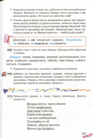в Згрупуйте виділені слова так, щоб вони стали антонімічними
парами. Випишіть із першого абзацу тексту дієслова з не,
розкриваючи дужки. Як пишуться дієслова з не?
Спишіть другий абзац тексту, розкриваючи дужки. До підкрес­
лених дієслів доберіть із дужок синоніми, запишіть через кому.
Проаналізуйте ситуацію, у яку потрапив ведмідь Медолюб. Яке
з прислів’їв відповідає цій ситуації: «Удаваний друг гірше під­
ступного ворога» чи «Вірний приятель — найбільший скарб»?
Дієслова з не пишуться окремо. Наприклад: ]
, не побачив, не відвідали, не співають.
308. Складіть текст-опис на тему «Хмара». Використайте дієслова
з довідки.
Довідка: пливе, закриває, укриває, розплакалася, зга­
дала, знайшли, зажурилася, люблю, пам’ятаєш, сміяти­
меться, лінувався.
• Підкресліть дієслова, що мають переносне значення.
309. Доберіть до іменників пролісок, струмок, пташка дієслова з
прямим і переносним значенням. Складіть текст із дібраними
дієсловами. Уведіть у текст дієслова з переносним значенням,
наприклад: пролісок засміявся. Запишіть.
310. Прочитайте уривок із твору Тараса Шевченка. Вивчіть
напам’ять.
Встала весна, чорну землю
С онну розбудила.
Уквітчала її рястом,
Барвінком укрила.
І на полі жайворонок,
Соловейко в гаї
Землю, убрану весною,
Вранці зустрічають...
137
 