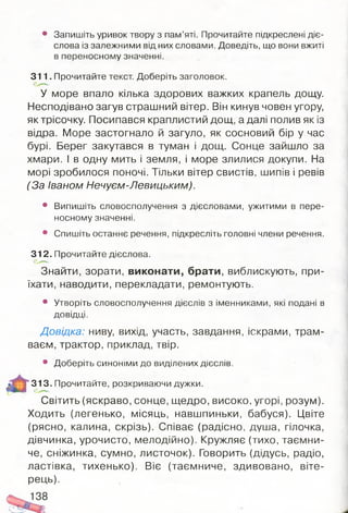 • Запишіть уривок твору з пам’яті. Прочитайте підкреслені діє­
слова із залежними від них словами. Доведіть, що вони вжиті
в переносному значенні.
311. Прочитайте текст. Доберіть заголовок.
У море впало кілька здорових важких крапель дощу.
Несподівано загув страшний вітер. Він кинув човен угору,
як трісочку. Посипався краплистий дощ, а далі полив як із
відра. Море застогнало й загуло, як сосновий бір у час
бурі. Берег закутався в туман і дощ. Сонце зайшло за
хмари. І в одну мить і земля, і море злилися докупи. На
морі зробилося поночі. Тільки вітер свистів, шипів і ревів
(За Іваном Нечуєм-Левицьким).
• Випишіть словосполучення з дієсловами, ужитими в пере­
носному значенні.
• Спишіть останнє речення, підкресліть головні члени речення.
312. Прочитайте дієслова.
Знайти, зорати, виконати, брати, виблискують, при­
їхати, наводити, перекладати, ремонтують.
• Утворіть словосполучення дієслів з іменниками, які подані в
Д О ВІДЦ І.
Довідка: ниву, вихід, участь, завдання, іскрами, трам­
ваєм, трактор, приклад, твір.
• Доберіть СИНОНІМИ до виділених ДІЄСЛІВ.
313. Прочитайте, розкриваючи дужки.
Світить (яскраво, сонце, щедро, високо, угорі, розум).
Ходить (легенько, місяць, навшпиньки, бабуся). Цвіте
(рясно, калина, скрізь). Співає (радісно, душа, гілочка,
дівчинка, урочисто, мелодійно). Кружляє (тихо, таємни­
че, сніжинка, сумно, листочок). Говорить (дідусь, радіо,
ластівка, тихенько). Віє (таємниче, здивовано, віте­
рець).
 