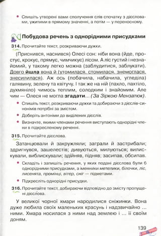 • Спишіть утворені вами сполучення слів спочатку з дієслова­
ми, ужитими в прямому значенні, а потім — у переносному.
ц/чГІ Побудова речень з однорідними присудками
314. Прочитайте текст, розкриваючи дужки.
(Приснився, наснився) Олесі сон: ніби вона (йде, про­
стує, крокує, прямує, чимчикує) лісом. А ліс густий і незна­
йомий, у такому легко можна (заблудитися, заблукати).
Довго йшла вона й (утомилася, стомилася, знемоглася,
знесилилася). Аж ось (побачила, набачила, угледіла)
галявину, зелену та квітучу. І так же на ній (пахло, пахтіло,
духмяніло) чимось теплим, солодким і знайомим. Але
чим — Олеся не могла згадати... (За Зіркою Мензатюк).
• Спишіть текст, розкриваючи дужки та добираючи з дієслів-си-
нонімів потрібні за змістом.
• Доберіть антоніми до виділених дієслів.
• Визначте, якими членами речення виступають однорідні чле­
ни в підкресленому реченні.
315. Прочитайте дієслова.
Затанцювали й закружляли; заграли й застрибали;
здригнувся, зашелестів; дивуються, милуються; вилис­
кували, виблискували; здійняв, підняв; засипав, обсипав.
• Складіть і запишіть речення, у яких подані дієслова були б
однорідними присудками, а іменники метелики, білочки, ліс,
лисенята, промінці, вітер, с н іг— підметами.
• Підкресліть однорідні присудки.
316. Прочитайте текст, добираючи відповідно до змісту пропуще­
ні дієслова.
У великої чорної хмари народилися сніжинки. Вона
дуже любила своїх маленьких красунь і надзвичайно ...
ними. Хмара носилася з ними над землею і ... її своїм
доням.
139
 