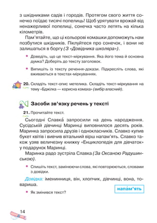 з шкідниками садів і городів. Протягом свого життя со
нечко поїдає тисячі попелиць! Щоб урятувати врожай від
ненажерливої попелиці, сонечка часто летять на кілька
кілометрів.
Пам’ятайте, що ці кольорові комашки допоможуть нам
позбутися шкідників. Піклуйтеся про сонечок, і вони не
залишаться в боргу (З «Довідника школяра»).
• Доведіть, що це текст міркування. Яка його тема й основна
думка? Доберіть до тексту заголовок.
• Випишіть із тексту речення докази. Підкресліть слова, які
вживаються в текстах міркуваннях.
20. Складіть текст опис метелика. Складіть текст міркування на
тему «Бджілка — корисна комаха» (вибір власний).
Засоби зв’язку речень у тексті
21. Прочитайте текст.
Сьогодні Славкà запросили на день народження.
Сусідській дівчинці Маринці виповнилося десять років.
Маринка запросила друзів і однокласників. Славко купив
букет квітів і вивчив вітальний вірш напам’ять. Славко та
кож узяв величезну книжку «Енциклопедія для дівчаток»
у подарунок Маринці.
Маринка радо зустріла Славка (За Оксаною Радушин
ською).
• Спишіть текст, замінюючи слова, які повторюються, словами
з довідки.
Довідка: іменинниця, він, хлопчик, дівчинці, вона, то
вариша.
• Як змінився текст?
14
напам’ять
 