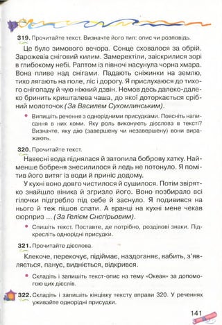 319. Прочитайте текст. Визначте його тип: опис чи розповідь.
Це було зимового вечора. Сонце сховалося за обрій.
Зарожевів сніговий килим. Замерехтіли, заіскрилися зорі
в глибокому небі. Раптом із півночі насунула чорна хмара.
Вона пливе над снігами. Падають сніжинки на землю,
тихо лягають на поле, ліс і дорогу. Я прислухаюся до тихо­
го снігопаду й чую ніжний дзвін. Немов десь далеко-дале­
ко бринить кришталева чаша, до якої доторкається сріб­
ний молоточок (За Василем Сухомлинським).
• Випишіть речення з однорідними присудками. Поясніть напи­
сання в них коми. Яку роль виконують дієслова в тексті?
Визначте, яку дію (завершену чи незавершену) вони вира­
жають.
320. Прочитайте текст.
Навесні вода піднялася й затопила боброву хатку. Най­
менше бобреня знесилилося й ледь не потонуло. Я помі­
тив його витяг із води й приніс додому.
У кухні воно довго чистилося й сушилося. Потім звірят­
ко знайшло віника й згризло його. Воно позбирало всі
гілочки підгребло під себе й заснуло. Я подивився на
нього й теж пішов спати. А вранці на кухні мене чекав
сюрприз ... (За Гелієм Снєгірьовим).
• Спишіть текст. Поставте, де потрібно, розділові знаки. Під­
кресліть однорідні присудки.
321. Прочитайте дієслова.
Клекоче, перекочує, підіймає, наздоганяє, вабить, з ’яв­
ляється, панує, видніється, відкрився.
• Складіть і запишіть текст-опис на тему «Океан» за допомо­
гою цих дієслів.
322. Складіть і запишіть кінцівку тексту вправи 320. У реченнях
уживайте однорідні присудки.
 