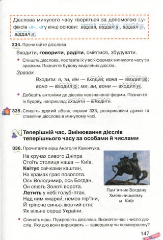 Дієслова минулого часу творяться за допомогою су­
фіксів -л-, -в у кінці основи: відцав, віддал а , віддало}, ;
! вщдалй].
334. Прочитайте дієслова.
Входити, говорити, радіти, сміятися, збудувати.
• Спишіть дієслова, поставте їх у всіх формах минулого часу за
зразком. Позначте будову виділених дієслів.
Зразок
^ . л ^ Л Л — .Л Л г— .
Входити: я, ти, він — входив; вона — входил[а];
• Доберіть антоніми до дієслів неозначеної форми. Позначте
.. - -,/Л А А —,/Л А А
їх будову, наприклад: входити —виходити.
335. Спишіть другий абзац вправи 333, розкриваючи дужки та
ставлячи дієслова в минулому часі.
Теперішній час. Змінювання дієслів
теперіш нього часу за особами й числами
336. Прочитайте вірш Анатолія Камінчука.
На кручах сивого Дніпра
Стоїть столиця наша — Київ.
Квітує свічками каштан,
На храмах грає позолота.
Ось Володимир, ось Богдан,
Он сяють Золоті ворота.
Летить у небі голуб-птах,
Над ним хмарки, немов пір’їни,
Й тріпоче синьо-жовтий стяг,
Як вільне серце України.
Пам’ятник Богдану
Хмельницькому.
м. Київ
• Спишіть вірш. Підкресліть дієслова. Визначте час і число діє­
слів. Яку дію вони виражають — завершену чи незавершену?
 
