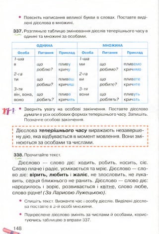 • Поясніть написання великої букви в словах. Поставте виді­
лені дієслова в множині.
337. Розгляньте таблицю змінювання дієслів теперішнього часу в
однині та множині за особами.
ОДНИНА МНОЖИНА
Особа Питання Приклад Особа Питання Приклад
1-ша 1-ша
я ЩО пливу ми ЩО пливемо
2-га
роблю? кричу
2-га
робимо? кричимо
ти що пливеш ви що пливете
3-тя
робиш? кричиш
3-тя
робите? кричите
він, вона, що пливе вони що пливуть
воно робить? кричить роблять? кричать
4 , • Зверніть увагу на особові закінчення. Поставте дієслово
думати в усіх особових формах теперішнього часу. Запишіть.
Позначте особові закінчення.
[ Дієслова теперішнього часу виражають незаверше-
» ну дію, яка відбувається в момент мовлення. Вони змі- •
і нюються за особами та числами.
338. Прочитайте текст.
Дієслово — слово діє: х о д и т ь , робить, носить, сіє.
Слово плаче і радіє, усміхається та мріє. Дієслово — сло­
во діє: вірить, любить і жаліє, не злословить, не лука­
вить, серця ближнього не ранить. Дієслово -- слово діє:
народилось і зоріє, розвивається і квітне, слово любе,
слово рідне! (За Ларисою Лужецькою).
• Спишіть текст. Визначте час і особу дієслів. Виділені дієсло­
ва поставте в 3-й особі множини.
• Підкреслене дієслово змініть за числами й особами, корис­
туючись таблицею з вправи 337.
 