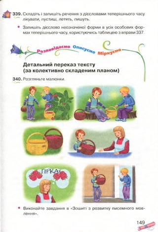 ж Я 339. Складіть і запишіть речення з дієсловами теперішнього часу
лікувати, пустиш, летять, пишуть.
• Запишіть дієслово неозначеної форми в усіх особових фор­
мах теперішнього часу, користуючись таблицею з вправи 337.
Детальний переказ тексту
(за колективно складеним планом)
340. Розгляньте малюнки.
• Виконайте завдання в «Зошиті з розвитку писемного мов­
лення».
149
 