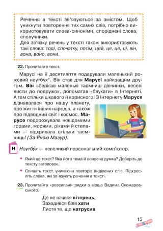 22. Прочитайте текст.
Марусі на її десятиліття подарували маленький ро
жевий ноутбук*. Він став для Марусі найкращим дру
гом. Він зберігав маленькі таємниці дівчинки, веселі
листи до подружок, допомагав «блукати» в Інтернеті.
А там стільки цікавого й корисного! З Інтернету Маруся
дізнавалася про нашу планету,
про життя інших народів, а також
про підводний світ і космос. Ма
руся подорожувала невідомими
горами, морями, ріками й степа
ми — відкривала стільки таєм
ниць! (За Яною Мазур).
Ноутбóк — невеликий персональний комп’ютер.
• Який це текст? Яка його тема й основна думка? Доберіть до
тексту заголовок.
• Спишіть текст, уникаючи повторів виділених слів. Підкрес
літь слова, які зв’язують речення в тексті.
23. Прочитайте «розсипані» рядки з вірша Вадима Скомаров
ського.
Де не взявся вітерець,
Заходився біля хати
Листя те, що натрусив
15
Речення в тексті зв’язуються за змістом. Щоб
уникнути повторення тих самих слів, потрібно ви
користовувати слова синоніми, споріднені слова,
сполучники.
Для зв’язку речень у тексті також використовують
такі слова: тоді, спочатку, потім, цей, ця, це, ці, він,
вона, воно, вони.
Н
 