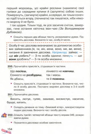 перший морозець, усі крайні рослини (нахиляти) свої
голівки до середини купини й (затуляти) собою інших.
Померзнуть, (загинути) крайні, а середні, яктільки сонеч­
ко підіб’ється вгору, (починати) так пишатися, ніби ніяко­
го морозу й не було.
І так щодня. Тільки тоді, як усе засипле снігом, замер­
зає, гине остання квіточка іван-чаю (За Володимиром
Дубовкою).
• Спишіть перших два абзаци тексту, розкриваючи дужки. Під­
кресліть дієслова. Визначте їх час, особу й число.
Особу й час дієслова визначаємо за допомогою особо­
вих займенників (я, ти, він, вона, воно, ми, ви, вони),
питання й закінчення дієслова. Наприклад: займає —
що він робить? — 3-тя особа однини; почнуть — що
вони зроблять? — 3-тя особа множини.
350. Прочитайте прислів’я, з ’єднавши їх частини.
Що посієш, лінивого не навчиш.
Сонного не розбудиш, так і маєш.
Як дбаєш, те й пожнеш.
• Спишіть прислів’я, з ’єднавши їх частини. Визначте час, чис­
ло й особу дієслів. Поставте виділені дієслова в 3-й особі
множини.
351. Прочитайте дієслова.
Висить, лютує, гуляє, завиває, висвистує, насипле,
бушує, кипить.
• Складіть речення на тему «Зимовий вітер», використовуючи
подані дієслова. Визначте час і особу дієслів.
352. Спишіть третій і четвертий абзаци тексту вправи 349, розкри­
ваючи дужки.
• Позначте в дієсловах особові закінчення.
 