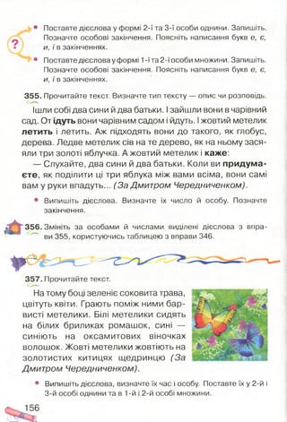 • Поставте дієслова у формі 2-ї та 3-ї особи однини. Запишіть.
Позначте особові закінчення. Поясніть написання букв е, є,
и, ї в закінченнях.
• Поставте дієслова у формі 1-ї та 2-ї особи множини. Запишіть.
Позначте особові закінчення. Поясніть написання букв е, є,
и, ї в закінченнях.
355. Прочитайте текст. Визначте тип тексту — опис чи розповідь.
Ішли собі два сини й два батьки. Ізайшли вони в чарівний
сад. От ідуть вони чарівним садом і йдуть. Іжовтий метелик
летить і летить. Аж підходять вони до такого, як глобус,
дерева. Ледве метелик сів на те дерево, як на ньому зася­
яли три золоті яблучка. А жовтий метелик і каже:
— Слухайте, два сини й два батьки. Коли ви придума­
єте, як поділити ці три яблука між вами всіма, вони самі
вам у руки впадуть... (За Дмитром Чередниченком).
• Випишіть дієслова. Визначте їх число й особу. Позначте
закінчення.
356. Змініть за особами й числами виділені дієслова з впра­
ви 355, користуючись таблицею з вправи 346.
357. Прочитайте текст.
На тому боці зеленіє соковита трава,
цвітуть квіти. Грають поміж ними бар­
висті метелики. Білі метелики сидять
на білих бриликах ромашок, сині —
синіють на оксамитових віночках
волошок. Жовті метелики жовтіють на
золотистих китицях щедринцю (За
Дмитром Чередниченком).
• Випишіть дієслова, визначте їх час і особу. Поставте їх у 2-й і
3-й особі однини та в 1-й і 2-й особі множини.
 