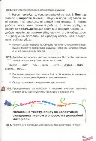358. Прочитайте прислів’я, розкриваючи дужки.
1. На світі знайд..ш усе, крім рідної матері. 2. Посі..ш
учинок — виросте звичка. 3. Науки ні вода (не) затоп..ть,
ні вогонь (не) спал..ть, ні злодій (не) вкраде. 4. Кожна
робота легка, коли охоче її роб..ш. 5. Коли здобуд..ш
освіту, то побач..ш більше світу. 6. З добрим пожив..ш —
добро перейм..Ш , З ЛИХИМ З ІЙ Д ..Ш С Я — того й набер..шся.
7. З розумним поговори, то й розуму набер..шся, а з дур­
ним і свій загуб..ш.
• Поясніть зміст прислів’їв. Спишіть прислів’я, уставляючи про­
пущені букви та розкриваючи дужки. Поясніть написання букв
е, є, и в закінченнях дієслів.
359. Додайте до основи дієслів закінчення 3-ї особи множини
теперішнього часу (-уть, -ють; -ать, -ять).
Вивча.. , лет.. , біж.. , жив.. , чига.. , дума.. , бач.. ,
малю.. , нес.. .
• Поставте утворені дієслова в 2-й особі однини й множини.
Поясніть написання букв є, є, и в закінченнях.
• Складіть речення з виділеними дієсловами.
‘ 360. Провідміняйте за особами й числами виділені дієслова
вправи 358, користуючись таблицею з вправи 346.
П/ІїрК*е* 0
Написання тексту-опису за колективно
складеним планом з опорою на допом іж ні
матеріали
361. Розгляньте репродукцію картини Івана Гончаоа «У полі».
157
 