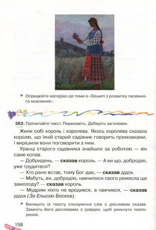 • Опрацюйте матеріал до теми в «Зошиті з розвитку писемно­
го мовлення».
362. Прочитайте текст. Перекажіть. Доберіть заголовок.
Жили собі король і королева. Якось королева сказала
королю, що їхній старий садівник говорить примовками.
І вирішили вони поговорити з ним.
Уранці старого садівника знайшли за роботою — він
саме копав.
— Добридень, — сказав король. — А ви що, добродію,
уже трудитеся?
— Хто рано встає, тому Бог дає, — сказав дідок.
— Мабуть, ви, добродію, навчилися свого ремесла ще
замолоду? — сказав король.
— Мудрим ніхто не вродився, а навчився, — сказав
дідок (За Ельсою Бесков).
• Випишіть із тексту сполучення слів з дієсловом сказав.
Замініть його дієсловами з довідки, щоб уникнути повто­
рення.
 