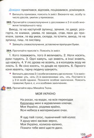Довідка: привітався, відповів, поцікавився, усміхнувся.
• Випишіть примовки, поясніть їх зміст. Визначте час, особу та
число дієслів, ужитих у примовках.
363. Прочитайте словосполучення з дієсловами в 2-й особі мно­
жини теперішнього часу.
Виход..те на наступній зупинці, зачиня..те двері, роз­
гортайте книжки, ужива..те заходів, ставитеся до при­
ятеля, залеж..те від умов, складайте іспити, виход..те на
зупинці, пиш..те листівку.
• Запишіть словосполучення, уставляючи пропущені букви.
364. Прочитайте прислів’я. Поясніть їх зміст.
1. Кого поважають, того й величають. 2. Ноги носять,
руки годують. 3. Одні кажуть, що знають, а інші знають,
що кажуть. 4. У ліс дрова не возять, а в колодязь воду не
ллють. 5. Як сіно косять, то дощів не просять. 6. Гарного
коня хвалять, гарну людину шанують.
• Випишіть дієслова 3-ї особи множини у дві колонки: 1) із закін­
ченнями -уть, -ють 2) із закінченнями -ать, -ять. Поставте їх
у 2-й особі однини. Позначте особові закінчення. Поясніть
правопис букв є, є, и в особових закінченнях.
“ 365. Прочитайте вірш Михайла Ткача.
МОЯ УКРАЇНО
На росах, на водах, на всіх переходах
Курличєш мені в журавлиних ключах.
Моя Україно, родима країно,
Ясні небеса в материнських очах.
Я чую твій голос, пшеничний твій колос
У душу мені засіває зерно,
Моя Україно, колиска-калино,
Пізнати тебе мені щастя дано.
 