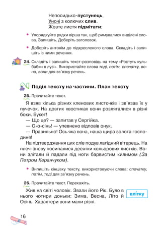 Непосидько пустунець,
Уночі з колючих слив.
Жовте листя підмітати;
• Упорядкуйте рядки вірша так, щоб римувалися виділені сло
ва. Запишіть. Доберіть заголовок.
• Доберіть антонім до підкресленого слова. Складіть і запи
шіть із ними речення.
24. Складіть і запишіть текст розповідь на тему «Ростуть куль
бабки в лузі». Використайте слова тоді, потім, спочатку, во
на, вони для зв’язку речень.
Поділ тексту на частини. План тексту
25. Прочитайте текст.
Я взяв кілька різних кленових листочків і зв’язав їх у
пучечок. На довгих хвостиках вони розлягалися в різні
боки. Букет!
— Що це? — запитав у Сергійка.
— О о сінь! — упевнено відповів онук.
— Правильно! Ось яка вона, наша щира золота госпо
диня!
На підтвердження цих слів подув лагідний вітерець. На
плечі знову посипалися десятки кольорових листків. Во
ни злітали й падали під ноги барвистим килимом (За
Петром Керанчуком).
• Випишіть кінцівку тексту, використовуючи слова: спочатку,
потім, тоді для зв’язку речень.
26. Прочитайте текст. Перекажіть.
Жив на світі чоловік. Звали його Рік. Було в
нього чотири доньки: Зима, Весна, Літо й
Осінь. Характери вони мали різні.
16
влітку
 