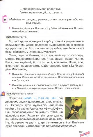 Щебече рідна мова солов’ями,
Гаями, наче молодість, шумить.
Майнути — швидко, раптово з ’явитися в уяві або пе­
ред очима.
• Випишіть дієслова. Поставте їх у 3-й особі множини. Познач­
те особові закінчення.
368. Прочитайте.
Розлогі крони осокорів і верб у травні кучерявляться
новим листом. Свіже, золотаво-смарагдове, воно тріпоче
від руху повітря. Різкі пориви вітру куйовдять його на всі
боки, збивають у чудернацьку зачіску.
Саме, пори, побачити, такої, тут, вивільгу, золотоперу,
можна. Найкоштовніший, це, птах, фауни, нашої, чи не.
Голос, мелодійний, її, птахи, інші, копіюють. Вони, але,
флейтової, не досягають, майстерності, такої(За Генна-
дієм Фесенком).
• Випишіть дієслова з першого абзацу. Поставте їх у 2-й особі
однини. Позначте особові закінчення. Поясніть написання в
них букв е, и, є.
• Складіть речення з «розсипаних» слів з другого абзацу тек­
сту. Запишіть, підкресліть дієслова. Позначте закінчення.
369. Прочитайте текст.
Спиніться (майб. ч., 2-га ос., мн.) під
деревом, звідки доноситься голос вивіль­
ги. Складіть губи дудочкою, видихніть
повітря, і у вас вийде свист «фіу-фіу-фіу».
Ваш голос неодмінно зацікавить птаха. Він
відповість вам. Якщо ви зімітуєте вдало,
він навіть наблизиться до місця, де ви сто­
їте. На землю не злетить, триматиметься в гіллі. Вивільги
дуже обережні й сторожкі (За Геннадієм Фесенком).
 