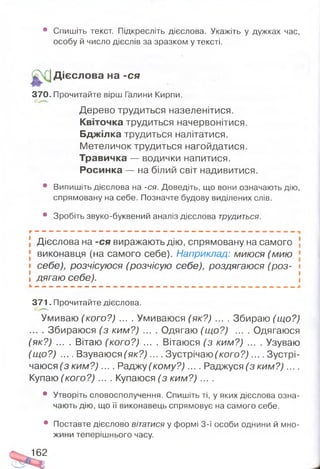• Спишіть текст. Підкресліть дієслова. Укажіть у дужках час,
особу й число дієслів за зразком у тексті.
Дієслова на -ся
370. Прочитайте вірш Галини Кирпи.
Дерево трудиться назеленітися.
Квіточка трудиться начервонітися.
Бджілка трудиться налітатися.
Метеличок трудиться нагойдатися.
Травичка — водички напитися.
Росинка — на білий світ надивитися.
• Випишіть дієслова на -ся. Доведіть, що вони означають дію,
спрямовану на себе. Позначте будову виділених слів.
• Зробіть звуко-буквений аналіз дієслова трудиться.
Дієслова на -ся виражають дію, спрямовану на самого
виконавця (на самого себе). Наприклад: миюся (мию
себе), розчісуюся (розчісую себе), роздягаюся (роз­
дягаю себе).
371. Прочитайте дієслова.
Умиваю (кого?) ... . Умиваюся (як?) ... . Збираю (що?)
... . Збираюся (з ким?) .... Одягаю (що?) .... Одягаюся
(як?) .... Вітаю (кого?) .... Вітаюся (з ким?) .... Узуваю
(що?) .... Взуваюся (я к? ).... Зустрічаючого?,).... Зустрі­
чаюся (з ки м ? ).... Раджу (кому?) .... Раджуся (з ки м ?)....
Купаю (кого?) .... Купаюся (з ким?) ....
• Утворіть словосполучення. Спишіть ті, у яких дієслова озна­
чають дію, що її виконавець спрямовує на самого себе.
• Поставте дієслово вітатися у формі 3-ї особи однини й мно­
жини теперішнього часу.
162
 