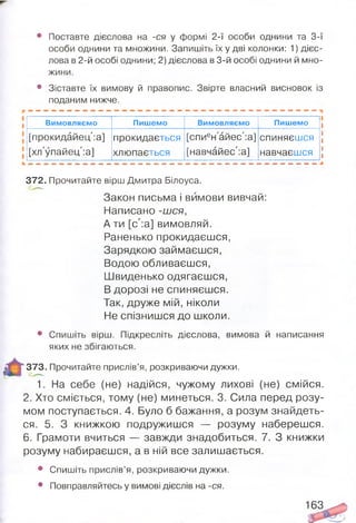 • Поставте дієслова на -ся у формі 2-ї особи однини та 3-ї
особи однини та множини. Запишіть їх у дві колонки: 1) дієс­
лова в 2-й особі однини; 2) дієслова в 3-й особі однини й мно­
жини.
• Зіставте їх вимову й правопис. Звірте власний висновок із
поданим нижче.
В И М О В Л Я Є М О Пишемо В И М О В Л Я Є М О Пишемо |
[прокидайец':а] прокидається [спиен айес':а] спиняєшся [
[хл упайец':а] хлюпається [навчайес':а] навчаєшся 
372. Прочитайте вірш Дмитра Білоуса.
Закон письма і вимови вивчай:
Написано -шся,
А ти [с':а] вимовляй.
Раненько прокидаєшся,
Зарядкою займаєшся,
Водою обливаєшся,
Швиденько одягаєшся,
В дорозі не спиняєшся.
Так, друже мій, ніколи
Не спізнишся до школи.
• Спишіть вірш. Підкресліть дієслова, вимова й написання
яких не збігаються.
373. Прочитайте прислів’я, розкриваючи дужки.
1. На себе (не) надійся, чужому лихові (не) смійся.
2. Хто сміється, тому (не) минеться. 3. Сила перед розу­
мом поступається. 4. Було б бажання, а розум знайдеть­
ся. 5. З книжкою подружишся — розуму наберешся.
6. Грамоти вчиться — завжди знадобиться. 7. З книжки
розуму набираєшся, а в ній все залишається.
• Спишіть прислів’я, розкриваючи дужки.
• Повправляйтесь у вимові дієслів на -ся.
Вимовляємо Пишемо Вимовляємо Пишемо
[прокидайец':а]
[хл'упайец':а]
прокидається
хлюпається
[спиен айес':а]
[навчайес':а]
спиняєшся
навчаєшся
163
 