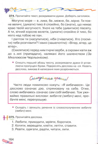 Могутнє море — в..лике, бе..межне, бе..мірне. Ти пов­
не величі, (дихати) тихо й спокійно, бо (знати), що немає
краю твоїй могутності. Уночі на тебе (дивитися) півсвіту.
А ти, вічний королю велетів, (дихати) спокійно й тихо, бо
ніхто над тобою не пан.
І раптом ти (насупитися), ніби (гніватися). Хто (посмі­
ти) тебе розгнівити? І хвилі (зашепотіти): «Вітер, вітер, це
вітер».
(Схилятися) перед ним гнучкі верби, а скромні квіти аж
до з..млі (припадати), налякані його шаленством (За
Мікалоюсом Чюрльонісом).
• Спишіть перший абзац тексту, розкриваючи дужки й устав­
ляючи пропущені букви. Підкресліть дієслова на -ся. Назвіть
дієслова, вимова й написання яких розрізняються.
37 4 .Прочитайте текст, розкриваючи дужки. Доберіть заголовок.
Часто люди помилково кажуть: «Я вибачаюся». Це
дієслово означає дію, спрямовану на себе. Отже,
слово вибачаюсь означає сам собі вибачаю. Тож ужи­
ваймо правильні вислови: вибачте (вибач) мені, про­
бачте мені, перепрошую.
• Складіть і запишіть речення із словосполученням вибачте
(вибач) мені.
375. Прочитайте дієслова.
1. Любити, приходити, мріяти, боротися.
2. Котити, верещати, клеїти, летіти, ставити.
3. Ревіти, одягати, радіти, читати, лити.
 