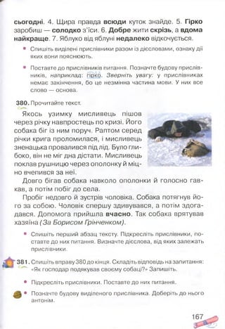 сьогодні. 4. Щира правда всюди куток знайде. 5. Гірко
заробиш — солодко з’їси. 6. Добре жити скрізь, а вдома
найкраще. 7. Яблуко від яблуні недалеко відкочується.
• Спишіть виділені прислівники разом із дієсловами, ознаку дії
яких вони пояснюють.
• Поставте до прислівників питання. Позначте будову прислів­
ників, наприклад: гірКб. Зверніть увагу: у прислівниках
немає закінчення, бо це незмінна частина мови. У них все
слово — основа.
380. Прочитайте текст.
Якось узимку мисливець пішов
через річку навпростець по кризі. Його
собака біг із ним поруч. Раптом серед
річки крига проломилася, і мисливець
зненацька провалився під лід. Було гли­
боко, він не міг дна дістати. Мисливець
поклав рушницю через ополонку й міц­
но вчепився за неї.
Довго бігав собака навколо ополонки й голосно гав­
кав, а потім побіг до села.
Пробіг недовго й зустрів чоловіка. Собака потягнув йо­
го за собою. Чоловік спершу здивувався, а потім здога­
дався. Допомога прийшла вчасно. Так собака врятував
хазяїна (За Борисом Грінченком).
• Спишіть перший абзац тексту. Підкресліть прислівники, по­
ставте до них питання. Визначте дієслова, від яких залежать
прислівники.
381. Спишіть вправу 380 до кінця. Складіть відповідь на запитання:
«Як господар подякував своєму собаці?» Запишіть.
• Підкресліть прислівники. Поставте до них питання.
• Позначте будову виділеного прислівника. Доберіть до нього
антонім.
 
