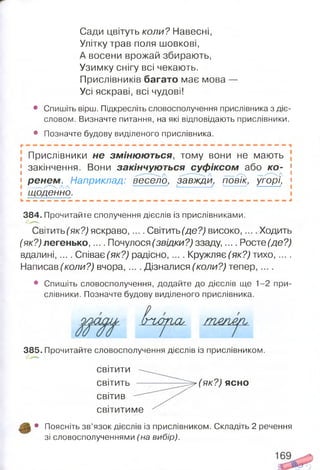 Сади цвітуть коли? Навесні,
Улітку трав поля шовкові,
А восени врожай збирають,
Узимку снігу всі чекають.
Прислівників багато має мова —
Усі яскраві, всі чудові!
• Спишіть вірш. Підкресліть словосполучення прислівника з діє­
словом. Визначте питання, на які відповідають прислівники.
• Позначте будову виділеного прислівника.
Прислівники не зм іню ю ться, тому вони не мають
[ закінчення. Вони закінчую ться суф іксом або ко - [
« рєнем . Наприклад: весело, завжди, повік, угорі, «
І Тцоденно.
384. Прочитайте сполучення дієслів із прислівниками.
Світить (як?) яскраво,.... Світить (де?) високо,.... Ходить
(як?) легенько,.... Почулося (звідки?) ззаду,.... Росте (де?)
вдалині,.... Сгіває(як?) радісно, .... Кружляє (як?) тихо, ... .
Написав (коли?) вчора,... . Дізналися (коли?) тепер,....
• Спишіть словосполучення, додайте до дієслів ще 1-2 при­
слівники. Позначте будову виділеного прислівника.
ІПМ ПСЬ
385. Прочитайте словосполучення дієслів із прислівником,
світити
світить ----------- ^ ^ (я к ? )ясно
світив
світитиме
• Поясніть зв’язок дієслів із прислівником. Складіть 2 речення
зі словосполученнями (на вибір).
 