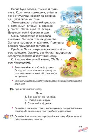 Весна була весела, гомінка й грай
лива. Коли вона приходила, співали
пісні струмочки, річечки та джерель
ця. Цвіли перші квіточки.
Літо вирувало, співало й купалося
з гомінкими дітками в ставках,
у річках. Пахла липа та акація.
Дозрівали овочі, фрукти, ягоди.
Осінь позолотила й обірвала
листочки. Вигнала пташок до вирію.
Загнала комашок у щілинки. Принесла
ранкові приморозки та тумани.
Прийшла Зима і накрила все своєю сніго
вою ковдрою. Замело, засніжило, заморозило.
Тепер усе спатиме й чекатиме Весну.
От і настав кінець моїй казочці (За Пет
ром Керанчуком).
• Визначте кількість абзаців у тексті.
Складіть і запишіть план тексту за
допомогою питальних або розповід
них речень.
• Запишіть відповідь на 2 пункти складеного вами плану (вибір
власний).
27. Прочитайте план тексту.
План
1. Білі шапки на ялинах.
2. Приліт шишкарів.
3. Смачний сніданок.
• Складіть і запишіть текст, користуючись запропонованим
планом. До складеного тексту доберіть заголовок.
28. Складіть і запишіть текст розповідь на тему «Дари лісу» за
складеним вами планом.
17
 