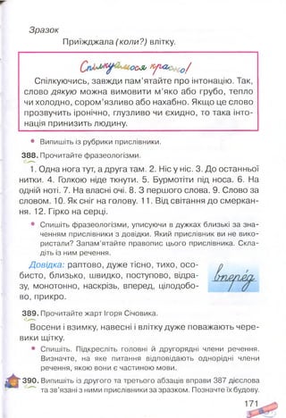 Зразок
Приїжджала (коли?) влітку.
ОС*Я/ К'/ Ь<ЬС’£$Ю /
Спілкуючись, завжди пам’ятайте про інтонацію. Так,
слово дякую можна вимовити м ’яко або грубо, тепло
чи холодно, сором’язливо або нахабно. Якщо це слово
прозвучить іронічно, глузливо чи єхидно, то така інто­
нація принизить людину.
• Випишіть із рубрики прислівники.
388. Прочитайте фразеологізми.
1. Одна нога тут, а друга там. 2. Ніс у ніс. 3. До останньої
нитки. 4. Голкою ніде ткнути. 5. Бурмотіти під носа. 6. На
одній ноті. 7. На власні очі. 8. З першого слова. 9. Слово за
словом. 10. Як сніг на голову. 11. Від світання до смеркан­
ня. 12. Гірко на серці.
• Спишіть фразеологізми, уписуючи в дужках близькі за зна­
ченням прислівники з довідки. Який прислівник ви не вико­
ристали? Запам’ятайте правопис цього прислівника. Скла­
діть із ним речення.
Довідка: раптово, дуже тісно, тихо, осо­
бисто, близько, швидко, поступово, відра­
зу, монотонно, наскрізь, вперед, цілодобо­
во, прикро.
389. Прочитайте жарт Ігоря Січовика.
Восени і взимку, навесні і влітку дуже поважають чере­
вики щітку.
• Спишіть. Підкресліть головні й другорядні члени речення.
Визначте, на яке питання відповідають однорідні члени
речення, якою вони є частиною мови.
Я* 390. Випишіть із другого та третього абзаців вправи 387 дієслова
' та зв’язані з ними прислівники за зразком. Позначте їх будову.
171
 
