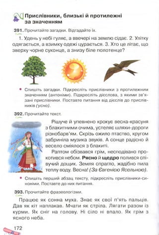 Прислівники, близькі й протилежні
за значенням
3 9 1 . Прочитайте загадки. Відгадайте їх.
1. Удень у небі гуляє, а ввечері на землю сідає. 2. Улітку
одягається, а взимку одежі цурається. 3. Хто це літає, що
зверху чорне суконце, а знизу біле полотенце?
• Спишіть загадки. Підкресліть прислівники з протилежним
значенням (антоніми). Підкресліть дієслова, з якими зв’я­
зані прислівники. Поставте питання від дієслів до прислів­
ників (усно).
392. Прочитайте текст.
Рішуче й упевнено крокує весна-красуня
з блакитними очима, устеляє шляхи-дороги
різнобарв’ям. Скрізь ожило птаство, кругом
забриніла музика звуків. А сонце радісно й
весело сміялося з блакиті.
Раптом обізвався грім, несподівано про­
котився небом. Рясно й щедро полився спі­
вучий дощик. Земля спрагло, жадібно пила
теплу воду. Весна! (За Євгенією Ясельною).
• Спишіть перший абзац тексту, підкресліть прислівники-си-
ноніми. Поставте до них питання.
393. Прочитайте фразеологізми.
Працює як сонна муха. Знає як свої п’ять пальців.
Дав як кіт наплакав. Мчати як стріла. Лягати разом із
курми. Як сніг на голову. Ні сіло ні впало. Як грім з
ясного неба.
 