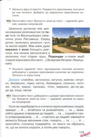 • Запишіть вірш із пам’яті. Підкресліть прислівники, поставте
до них питання. Доберіть до виділеного прислівника ан­
тонім.
400. Прочитайте текст. Визначте, який це текст — художній, діло­
вий, науково-популярний.
Широкою долиною між дво­
ма рядками розложистих гір ти­
хо тече по Васильківщині неве­
личка річка Раставиця. Серед
долин зеленіють розкішні густі
та високі верби. Між ними дуже
виразно й ясно блищить дзві­
ниця, яка неначе заплуталася в
зеленому гіллі старих груш. Подекуди з-поміж верб
і садків виринають білі хати... (За Іваном Нечуєм-Левиць-
ким).
• Поширте художній текст однорідними членами речення,
добираючи з довідки прислівники-синоніми до виділених.
Запишіть їх через кому.
Довідка: спокійно, неголосно, негучно, мовчки, нечут­
но, беззвучно, глухо; світло, безхмарно, сонячно, пого­
жо; чисто, видно, прозоро, чітко, виразно; де-не-де,
де-де, іноді, часом.
401. Прочитайте текст, добираючи з довідки прислівники-синоні-
ми. Визначте, який це текст — художній, діловий чи науко-
во-популярний.
Коли ви перебуваєте в оточенні малознайомих людей,
завжди: ... й ... вітайтеся та усміхайтеся; ... та ... вияв­
ляйте дружнє ставлення до людей; ... та ... слухайте сво­
їх співрозмовників; ... й ... ставтеся до людей і вживайте
якомога більше ввічливих слів; говоріть ... та ... ; ... й ...
запитуйте; спочатку подумайте, чи нікого не образить
те, що ви хочете сказати, а потім уже говоріть.
 