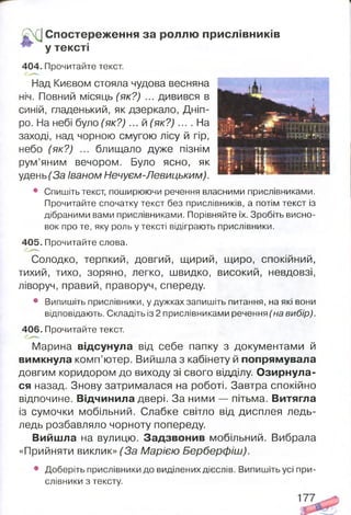 . у Спостереження за роллю прислівників
у тексті
404. Прочитайте текст.
Над Києвом стояла чудова весняна
ніч. Повний місяць (як?) ... дивився в
синій, гладенький, як дзеркало, Дніп­
ро. На небі було (як? )... й (як? )... . На
заході, над чорною смугою лісу й гір,
небо (як?) ... блищало дуже пізнім
рум’яним вечором. Було ясно, як
удень(За Іваном Нечуєм-Левицьким).
• Спишіть текст, поширюючи речення власними прислівниками.
Прочитайте спочатку текст без прислівників, а потім текст із
дібраними вами прислівниками. Порівняйте їх. Зробіть висно­
вок про те, яку роль у тексті відіграють прислівники.
405. Прочитайте слова.
Солодко, терпкий, довгий, щирий, щиро, спокійний,
тихий, тихо, зоряно, легко, швидко, високий, невдовзі,
ліворуч, правий, праворуч, спереду.
• Випишіть прислівники, у дужках запишіть питання, на які вони
відповідають. Складіть із 2 прислівниками речення (на вибір).
406. Прочитайте текст.
Марина відсунула від себе папку з документами й
вимкнула комп’ютер. Вийшла з кабінету й попрямувала
довгим коридором до виходу зі свого відділу. Озирнула­
ся назад. Знову затрималася на роботі. Завтра спокійно
відпочине. Відчинила двері. За ними — пітьма. Витягла
із сумочки мобільний. Слабке світло від дисплея ледь-
ледь розбавляло чорноту попереду.
Вийшла на вулицю. Задзвонив мобільний. Вибрала
«Прийняти виклик» (За Марією Берберфіш).
• Доберіть прислівники до виділених дієслів. Випишіть усі при­
слівники з тексту.
 