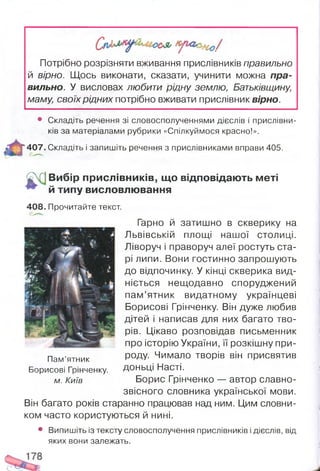 Потрібно розрізняти вживання прислівників правильно
й вірно. Щось виконати, сказати, учинити можна пра­
вильно. У висловах любити рідну землю, Батьківщину,
маму, своїх рідних потрібно вживати прислівник вірно.
т
• Складіть речення зі словосполученнями дієслів і прислівни­
ків за матеріалами рубрики «Спілкуймося красно!».
407. Складіть і запишіть речення з прислівниками вправи 405.
£
Вибір прислівників, що відповідають меті
й типу висловлювання
408. Прочитайте текст.
Гарно й затишно в скверику на
Львівській площі нашої столиці.
Ліворуч і праворуч алеї ростуть ста­
рі липи. Вони гостинно запрошують
до відпочинку. У кінці скверика вид-
ніється нещодавно споруджений
пам’ятник видатному українцеві
Борисові Грінченку. Він дуже любив
дітей і написав для них багато тво­
рів. Цікаво розповідав письменник
про історію України, її розкішну при­
роду. Чимало творів він присвятив
доньці Насті.
Борис Грінченко — автор славно­
звісного словника української мови.
Він багато років старанно працював над ним. Цим словни­
ком часто користуються й нині.
• Випишіть із тексту словосполучення прислівників і дієслів, від
яких вони залежать.
Пам’ятник
Борисові Грінченку.
м. Київ
 