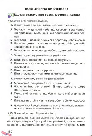 ПОВТОРЕННЯ ВИВЧЕНОГО
^ ;Щ о ми знаєм о про текст, речення, слово
412. Виконайте тестові завдання.
1. Визначте, яке з речень належить до тексту-міркування
А Горизонт — це край неба, що сьогодні весь черво­
нів призахідним сонцем і аж палахкотів ясним вог­
нем.
Б Горизонт — це лінія видимого перетину неба й землі.
В На мою думку, горизонт — це уявна лінія, де небо
зливається із землею.
Г Горизонт — це місце, де небо сходиться із землею.
2. Визначте, у якому реченні є однорідні члени
А Діти ніжно торкалися до колосків руками.
Б Діти ніжно торкалися до колосків руками, гладили та
цілували їх.
В Діти гладили колоски руками.
Г Діти милувалися повними колосками пшениці.
3. Визначте, у якому реченні є фразеологізм
А Мовчазний, замріяний стоїть зимовий ліс.
Б Ніжно вплітається в гомін Дніпра добре та щире
Шевченкове слово.
В Тимка любили за те, що був із нього майстер на всі
руки.
Г Дика груша стоїть у цвіту, наче облита білим молоком.
4. Доберіть слова до дієслова сміється, з якими воно вживати­
меться в переносному значенні. Запишіть.
413. Прочитайте текст. Перекажіть його.
Ідеш ран..ою весною листяним лісом і дивуєшся: ще
кіл..ка днів тому він був сірий і непривітний, а зараз моло­
да зелен., відчайдушно тягнет..ся вгору до неба. А там
 