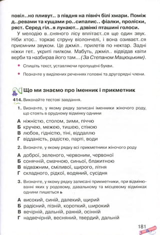повія..но пливут.. з півдня на північ білі хмари. Поміж
д..ревами та кущами ро..сипалис.. фіалки, проліски,
ряст. Серед гіл..я лунают.. дзвінкі пташині голоси.
У мелодію В..СНЯНОГО лісу вплітаєтеся ще один звук.
Ніби хтос.. торкає струну віолончелі, і вона озиваєт..ся
приємним звуком. Це джміл.. прилетів по нектар. Задні
ніжки гет.. укриті пилком. Мабуть, джміл.. відвідав квіти
верби та назбирав його там... (За Степаном Мацюцьким).
• Спишіть текст, уставляючи пропущені букви.
• Позначте у виділених реченнях головні та другорядні члени.
Щ о ми знаєм о про ім енник і прикм етник
414. Виконайте тестові завдання.
1. Визначте, у якому рядку записані іменники жіночого роду,
що стоять в орудному відмінку однини
А НІЖНІСТЮ, столом, ЗИМИ, піччю
Б кручею, межею, тишею, стіною
В любов, гідністю, тіні, віддаллю
Г відданість, радістю, парті, води
2. Визначте, у якому рядку всі прикметники жіночого роду
А доброї, зеленого, червоним, червоної
Б сонячній, смачною, синьої, блакитною
В відважним, сміливої, щирого, літня
Г складного, рідкої, водяний, сусідня
3. Визначте, у якому рядку записані прикметники, при відміню­
ванні яких у родовому, давальному та місцевому відмінках
однини пишеться ь
А високий, синій, далекий, щирий
Б радісний, пізній, короткий, широкий
В вечірній, дальній, ранній, осінній
Г надвечірній, весняний, твердий, дальній
 