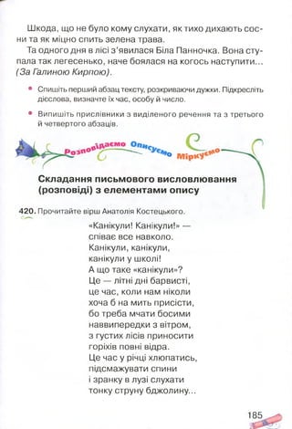 Шкода, що не було кому слухати, як тихо дихають сос­
ни та як міцно спить зелена трава.
Та одного дня в лісі з ’явилася Біла Панночка. Вона сту­
пала так легесенько, наче боялася на когось наступити...
(За Галиною Кирпою).
• Спишіть перший абзац тексту, розкриваючи дужки. Підкресліть
дієслова, визначте їх час, особу й число.
• Випишіть прислівники з виділеного речення та з третього
й четвертого абзаців.
" - °
Складання письмового висловлювання
(розповіді) з елементами опису
420. Прочитайте вірш Анатолія Костецького.
«Канікули! Канікули!» —
співає все навколо.
Канікули, канікули,
канікули у школі!
А що таке «канікули»?
Це — літні дні барвисті,
це час, коли нам ніколи
хоча б на мить присісти,
бо треба мчати босими
наввипередки з вітром,
з густих лісів приносити
горіхів повні відра.
Це час у річці хлюпатись,
підсмажувати спини
і зранку в лузі слухати
тонку струну бджолину...
185
 