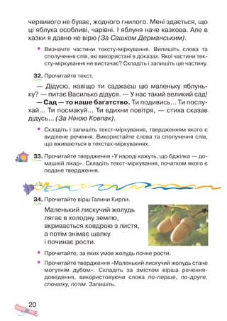червивого не буває, жодного гнилого. Мені здається, що
ці яблука особливі, чарівні. І яблуня наче казкова. Але в
казки я давно не вірю (За Сашком Дерманським).
• Визначте частини тексту міркування. Випишіть слова та
сполучення слів, які використані в доказах. Якої частини тек
сту міркування не вистачає? Складіть і запишіть цю частину.
32. Прочитайте текст.
— Дідусю, навіщо ти саджаєш цю маленьку яблунь
ку? — питає Василько дідуся. — У нас такий великий сад!
— Сад — то наше багатство. Ти подивись… Ти послу
хай… Ти посмакуй… Ти вдихни повітря, — стиха сказав
дідусь… (За Ніною Ковпак).
• Складіть і запишіть текст міркування, твердженням якого є
виділене речення. Використайте слова та сполучення слів,
що вживаються в текстах міркуваннях.
33. Прочитайте твердження «У народі кажуть, що бджілка — до
машній лікар». Складіть текст міркування, початком якого є
подане твердження.
34. Прочитайте вірш Галини Кирпи.
Маленький лискучий жолудь
лягає в холодну землю,
вкривається ковдрою з листя,
а потім знімає шапку
і починає рости.
• Прочитайте, за яких умов жолудь почне рости.
• Прочитайте твердження «Маленький лискучий жолудь стане
могутнім дубом». Складіть за змістом вірша речення
доведення, використовуючи слова по перше, по друге,
спочатку, потім. Запишіть.
20
 