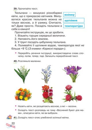 39. Прочитайте текст.
Тюльпани — вишукані різнобарвні
квіти, що є прикрасою квітників. Милу
ватися красою тюльпанів можна не
тільки весною, а й узимку. Спитаєте,
як? Дуже просто. Посадіть тюльпани в
себе в кімнаті!
Прочитайте інструкцію, як це зробити.
1. Візьміть горщик середньої величини.
2. Наповніть його землею.
3. У ґрунт посадіть цибулинку тюльпана.
4. Поливайте її щотижня водою, температура якої не
більше +9 °С (З книжки «Корисні поради»).
• Переробіть речення інструкції, використовуючи слова спо
чатку, потім, тепер, тоді. Запишіть перероблений текст.
40. Розгляньте малюнки.
• Назвіть квіти, які розцвітають весною, а які — восени.
• Складіть текст розповідь на тему «Весняний букет для ма
ми», описуючи квіти, які ви вибрали.
41. Складіть текст опис улюбленої осінньої квітки.
22
температура
щотижня
взимку
 