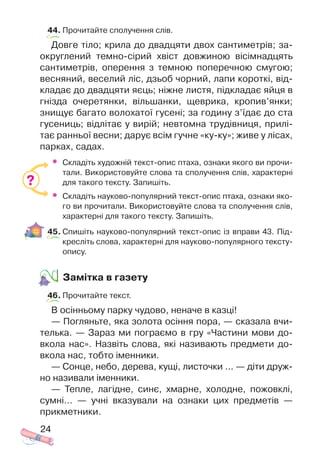 44. Прочитайте сполучення слів.
Довге тіло; крила до двадцяти двох сантиметрів; за
округлений темно сірий хвіст довжиною вісімнадцять
сантиметрів, оперення з темною поперечною смугою;
весняний, веселий ліс, дзьоб чорний, лапи короткі, від
кладає до двадцяти яєць; ніжне листя, підкладає яйця в
гнізда очеретянки, вільшанки, щеврика, кропив’янки;
знищує багато волохатої гусені; за годину з’їдає до ста
гусениць; відлітає у вирій; невтомна трудівниця, прилі
тає ранньої весни; дарує всім гучне «ку ку»; живе у лісах,
парках, садах.
• Складіть художній текст опис птаха, ознаки якого ви прочи
тали. Використовуйте слова та сполучення слів, характерні
для такого тексту. Запишіть.
• Складіть науково популярний текст опис птаха, ознаки яко
го ви прочитали. Використовуйте слова та сполучення слів,
характерні для такого тексту. Запишіть.
45. Спишіть науково популярний текст опис із вправи 43. Під
кресліть слова, характерні для науково популярного тексту
опису.
Замітка в газету
46. Прочитайте текст.
В осінньому парку чудово, неначе в казці!
— Погляньте, яка золота осіння пора, — сказала вчи
телька. — Зараз ми пограємо в гру «Частини мови до
вкола нас». Назвіть слова, які називають предмети до
вкола нас, тобто іменники.
— Сонце, небо, дерева, кущі, листочки ... — діти друж
но називали іменники.
— Тепле, лагідне, синє, хмарне, холодне, пожовклі,
сумні... — учні вказували на ознаки цих предметів —
прикметники.
24
?
 