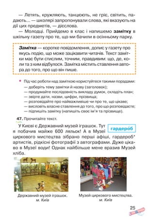 — Летять, кружляють, танцюють, не гріє, світить, па
дають... — школярі запропонували слова, які вказують на
дії цих предметів, — дієслова.
— Молодці. Прийдемо в клас і напишемо замітку в
шкільну газету про те, що ми бачили в осінньому парку.
• Під час роботи над заміткою користуйтеся такими порадами:
— доберіть тему замітки й назву (заголовок);
— продумайте послідовність викладу думок, складіть план;
— звірте дати, назви, цифри, прізвища;
— розповідайте про найважливіше чи про те, що цікаве;
— висловіть власне ставлення до того, про що розповідаєте;
— підпишіть замітку (напишіть своє ім’я та прізвище).
47. Прочитайте текст.
У Києві є Державний музей іграшок. Тут
я побачив майже 600 ляльок! А в Музеї
циркового мистецтва зібрано перші афіші, гардероб*
артистів, рідкісні фотографії з автографами. Дуже ціка
во в Музеї води! Однак найбільше мене вразив Музей
хліба.
25
гардероб
Замітка — коротке повідомлення, допис у газету про
якусь подію, що може зацікавити читачів. Текст заміт
ки має бути стислим, точним, правдивим: що, де, ко
ли та з ким відбулося. Замітка містить ставлення авто
ра до того, про що він пише.
Державний музей іграшок.
м. Київ
Музей циркового мистецтва.
м. Київ
 