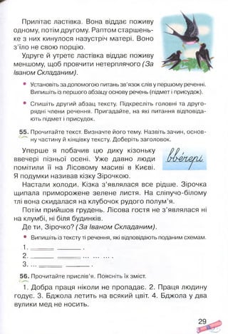 Прилітає ластівка. Вона віддає поживу
одному, потім другому. Раптом старшень­
ке з них кинулося назустріч матері. Воно
з’їло не свою порцію.
Удруге й утретє ластівка віддає поживу
меншому, щоб провчити нетерплячого (За
Іваном Складаним).
• Установіть за допомогою питань зв’язок слів у першому реченні.
Випишіть із першого абзацу основу речень (підмет і присудок).
• Спишіть другий абзац тексту. Підкресліть головні та друго­
рядні члени речення. Пригадайте, на які питання відповіда­
ють підмет і присудок.
55. Прочитайте текст. Визначте його тему. Назвіть зачин, основ-
" ну частину й кінцівку тексту. Доберіть заголовок.
Уперше я побачив цю дику кізоньку
ввечері пізньої осені. Уже давно люди
помітили її на Лісовому масиві в Києві.
Я подумки називав кізку Зірочкою.
Настали холоди. Кізка з ’являлася все рідше. Зірочка
щипала приморожене зелене листя. На сліпучо-білому
тлі вона скидалася на клубочок рудого полум’я.
Потім прийшов грудень. Лісова гостя не з ’являлася ні
на клумбі, ні біля будинків.
Де ти, Зірочко? (За Іваном Складаним).
• Випишіть із тексту ті речення, які відповідають поданим схемам.
1 . ________
2 ...............
3. . . . ________
56. Прочитайте прислів’я. Поясніть їх зміст.
1. Добра праця ніколи не пропадає. 2. Праця людину
годує. 3. Бджола летить на всякий цвіт. 4. Бджола у два
вулики мед не носить.
 