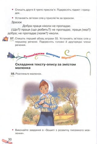 • Спишіть друге й третє прислів’я. Підкресліть підмет і прису­
док.
• Установіть зв’язок слів у прислів’ях за зразком.
Зразок
Добра праця ніколи не пропадає.
(Щ о?) праця (що робить?) не пропадає; праця (яка?)
добра; не пропадає (коли?) ніколи.
57. Спишіть перший абзац вправи 55. Установіть зв’язок слів у
першому реченні. Підкресліть головні й другорядні члени
речення.
Складання тексту-опису за зм істом
малю нка
58. Розгляньте малюнок.
■
І
• Виконайте завдання в «Зошиті з розвитку писемного мов­
лення».
ЗО
 