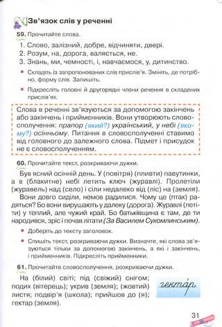 З в ’язок слів у реченні
59. Прочитайте слова.
1. Слово, залізний, добре, відчиняти, двері.
2. Розум, на, дорога, валяється, не.
3. Знань, ми, чемності, і, навчаємося, у, дитинство.
• Складіть із запропонованих слів прислів’я. Змініть, де потріб­
но, форму слів. Запишіть.
• Підкресліть головні й другорядні члени речення в складених
прислів’ях.
і Слова в реченні зв’язуються за допомогою закінчень і
або закінчень і прийменників. Вони утворюють слово- [
1 сполучення: прапор (який?) український, у небі (яко- 1
і му?) осінньому. Питання в словосполученні ставимо і
від головного до залежного слова. Підмет і присудок
і не є словосполученням.
60. Прочитайте текст, розкриваючи дужки.
Був ясний осінній день. У (повітря) (пливти) павутинки,
а в (блакитне) небі летить ключ (журавлі). Пролетіли
(журавель) над (село) і сіли недалеко від (ліс) на (земля).
Вони довго сиділи, немов радилися. Чому це (птах) ра­
дяться? Бо вони вирушають у далеку (дорога). Журавлі (леті­
ти) у теплий, але чужий край. Бо батьківщина є там, де ти
народився, зріс і почав літати (За Василем Сухомлинським).
• Доберіть до тексту заголовок.
• Спишіть текст, розкриваючи дужки. Визначте, які слова зв’я­
зуються тільки за допомогою закінчень, а які і закінчень,
і прийменників. Підкресліть прийменники.
6 1 . Прочитайте словосполучення, розкриваючи дужки.
На (білий) світі; під (свіжий) снігом;
подих (вітерець); укрив (земля); (жовтий)
листя; подвір’я (школа); прийшов до (я);
гектар (земля).
 