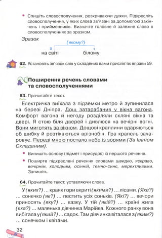 • Спишіть словосполучення, розкриваючи дужки. Підкресліть
словосполучення, у яких слова зв’язані за допомогою закін­
чень і прийменників. Визначте головне й залежне слово в
словосполученнях за зразком.
Зразок
( якому?)
%
Ш л
х | І
на світі білому
62. Установіть зв’язок слів у складених вами прислів’ях вправи 59.
{Поширення речень словами
^ та словосполученнями
63. Прочитайте текст.
Електричка виїхала з підземки метро й зупинилася
на березі Дніпра. Дощ затарабанив у вікна вагона.
Комфорт вагона й негоду розділяли скляні вікна та
двері. Я стою біля дверей і дивлюся на вечірні вогні.
Вони миготять за вікном. Дощові краплини вдаряються
об шибку й розтікаються врізнобіч. Гра крапель зача­
ровує. Пеоеді мною постало небо із з о р я м и ( За Іваном
Складаним).
• Випишіть основу (підмет і присудок) із першого речення.
• Поширте підкреслені речення словами швидко, яскраво,
вечірнім, холодним, осінній, темно-синє, мерехтливими.
Запишіть.
64. Прочитайте текст, уставляючи слова.
У (яких? )... краях гори вкриті (яким и? )... лісами. (Яке?)
... сонечко (як?) ... пестить усіх соньків. (Які?) ... вечори
приносять (яку?) ... казку. У тій (якій?) ... країні жила
(яка? )... маленька дівчинка Марійка. Кожного ранку вона
вибігала у(який? )... садо к.Тамдівчинка віталася з (яким?)
... сонечком і квітами.
 
