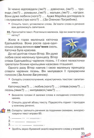 їй чемно відповідали (які?) ... дзвіночки, (які?) ... тро­
янди, (які?) ... ромашки, (які?) ... мальви, (які?) ... нагідки.
Вони дуже любили (ко го ? ).... Адже Марійка доглядала їх
і піклувалася (про кого?) ... (За Оленою Погребняк).
• Спишіть текст, уставляючи слова. Зв’язати слова в речення
вам допоможуть запитання.
65. Прочитайте текст. Розгляньте малюнок. Що ви знаєте про цю
квітку?
Жила в горах маленька квіточка
Едельвейска. Вона росла одна-одні-
сінька серед великих ка м ’яних скель.
Квіточка була красива.
До неї долітав тільки Вітер. Він дуже
любив свою маленьку принцесу. Вітер
співав Едельвейсці чарівних пісень. І її ніжні пелюсточки
трепетали білими крильцями казкових пташенят.
Одного разу Вітер навчив і свою маленьку принцесу
співати чарівних пісень. Він милувався її прекрасним
голосом (За Анною Багряною).
• Складіть словосполучення, користуючись текстом і запитан­
нями.
Квіточка (яка?) ... ; любив (кого?) ... ; співав (кому?) ... ;
пісень (яких?) ... ; милувався (чим?) ....
• Визначте головні й залежні слова в складених словосполу­
ченнях.
• Спишіть другий абзац тексту Підкресліть підмет і присудок
у кожному реченні.
66. Складіть і запишіть речення за поданими схемами, викорис-
" товуючи текст вправи 65.
1 .
2 ... .
З ...................... .
• Зробіть звуко-буквений аналіз виділеного слова у вправі 65.
33
 