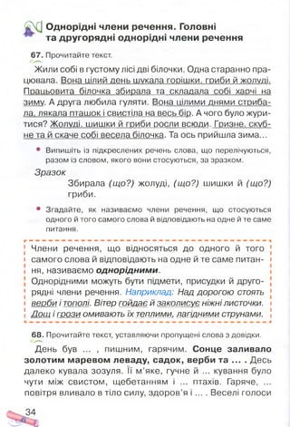 О днорідні члени речення. Головні
та другорядні однорідні члени речення
67. Прочитайте текст.
Жили собі в густому лісі дві білочки. Одна старанно пра­
цювала. Вона цілий день шукала г о р іш к и , гриби й ж о л у д і.
Працьовита білочка збирала та складала собі харчі на
зиму. А друга любила гуляти. Вона цілими днями стриба­
ла. лякала пташок і свистіла на весь бір. А чого було жури­
тися? Жолуді, шишки й гриби росли всюди. Гризне, скуб­
не та й скаче собі весела білочка. Та ось прийшла зима...
• Випишіть із підкреслених речень слова, що перелічуються,
разом із словом, якого вони стосуються, за зразком.
Зразок
Збирала (що?) жолуді, (що?) шишки й (що?)
гриби.
• Згадайте, як називаємо члени речення, що стосуються
одного й того самого слова й відповідають на одне й те саме
питання.
[ Члени речення, ЩО ВІДНОСЯТЬСЯ ДО ОДНОГО Й ТОГО І
і самого слова й відповідають на одне й те саме питан- і
і ня, називаємо однорідним и.
Однорідними можуть бути підмети, присудки й друго-
[ рядні члени речення. Наприклад: Над дорогою стоять >
і веоби і тополі. Вітер гойдає й заколисує ніжнілисточки, і
! Дощ і г р о з и омивають їх теплими, лагідними струнами. І
68. Прочитайте текст, уставляючи пропущені слова з довідки.
День був ... , пишним, гарячим. Сонце заливало
золотим маревом леваду, садок, верби та ... . Десь
далеко кувала зозуля. її м ’яке, гучне й ... кування було
чути між свистом, щебетанням і ... птахів. Гаряче, ...
повітря вливало в тіло силу, здоров’я і ... . Веселі голоси
 