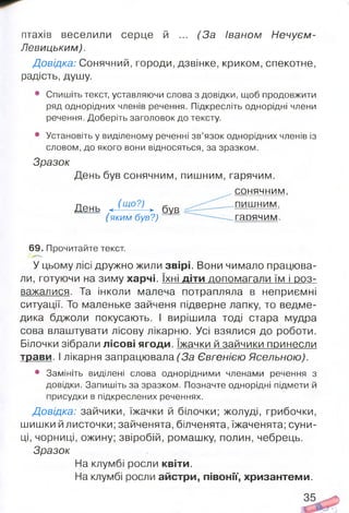 птахів веселили серце й ... (За Іваном Нечуєм-
Левицьким).
Довідка: Сонячний, городи, дзвінке, криком, спекотне,
радість, душу.
• Спишіть текст, уставляючи слова з довідки, щоб продовжити
ряд однорідних членів речення. Підкресліть однорідні члени
речення. Доберіть заголовок до тексту.
• Установіть у виділеному реченні зв’язок однорідних членів із
словом, до якого вони відносяться, за зразком.
Зразок
День був сонячним, пишним, гарячим.
сонячним,
69. Прочитайте текст.(71- __
У цьому лісі дружно жили звірі. Вони чимало працюва­
ли, готуючи на зиму харчі. їхні діти допомагали їм і роз­
важалися. Та інколи малеча потрапляла в неприємні
ситуації. То маленьке зайченя підверне лапку, то ведме­
дика бджоли покусають. І вирішила тоді стара мудра
сова влаштувати лісову лікарню. Усі взялися до роботи.
Білочки зібрали лісові ягоди. їжачки й зайчики принесли
трави. І лікарня запрацювала (За Євгенією Ясельною).
• Замініть виділені слова однорідними членами речення з
довідки. Запишіть за зразком. Позначте однорідні підмети й
присудки в підкреслених реченнях.
Довідка: зайчики, їжачки й білочки; жолуді, грибочки,
шишки й листочки; зайченята, білченята, їжаченята; суни­
ці, чорниці, ожину; звіробій, ромашку, полин, чебрець.
День < (щ° ) > був
( яким був?)
пишним.
гарячим.
Зразок
На клумбі росли квіти.
На клумбі росли айстри, півонії, хризантеми.
35
 