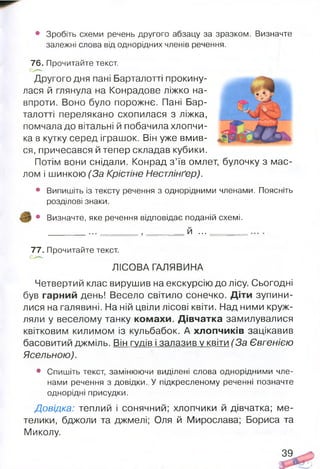 • Зробіть схеми речень другого абзацу за зразком. Визначте
залежні слова від однорідних членів речення.
76. Прочитайте текст.
Другого дня пані Барталотті прокину­
лася й глянула на Конрадове ліжко на­
впроти. Воно було порожнє. Пані Бар­
талотті перелякано схопилася з ліжка,
помчала до вітальні й побачила хлопчи­
ка в кутку серед іграшок. Він уже вмив­
ся, причесався й тепер складав кубики.
Потім вони снідали. Конрад з ’їв омлет, булочку з мас-
лом і шинкою (За Крістіне Нестлінґер).
• Випишіть із тексту речення з однорідними членами. Поясніть
розділові знаки.
• Визначте, яке речення відповідає поданій схемі.
___________________ Й...
77. Прочитайте текст.
ЛІСОВА ГАЛЯВИНА
Четвертий клас вирушив на екскурсію до лісу. Сьогодні
був гарний день! Весело світило сонечко. Діти зупини­
лися на галявині. На ній цвіли лісові квіти. Над ними круж­
ляли у веселому танку комахи. Дівчатка замилувалися
квітковим килимом із кульбабок. А хлопчиків зацікавив
басовитий джміль. Він гудів і залазив у квіти (За Євгенією
Ясельною).
• Спишіть текст, замінюючи виділені слова однорідними чле­
нами речення з довідки. У підкресленому реченні позначте
однорідні присудки.
Довідка: теплий і сонячний; хлопчики й дівчатка; ме­
телики, бджоли та джмелі; Оля й Мирослава; Бориса та
Миколу.
39
 
