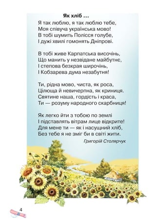 Як хліб …
Я так люблю, я так люблю тебе,
Моя співуча українська мово!
В тобі шумить Полісся голубе,
І дужі хвилі гомонять Дніпрові.
В тобі живе Карпатська височінь,
Що манить у незвідане майбутнє,
І степова безкрая широчінь,
І Кобзарева дума незабутня!
Ти, рідна мово, чиста, як роса,
Цілюща й невичерпна, як криниця.
Святине наша, гордість і краса,
Ти — розуму народного скарбниця!
Як легко йти з тобою по землі
І підставлять вітрам лице відкрите!
Для мене ти — як і насущний хліб,
Без тебе я не зміг би в світі жити.
Григорій Столярчук
4
 