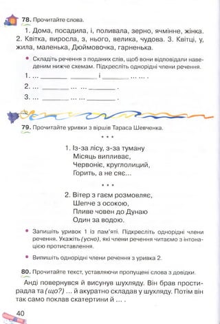 78. Прочитайте слова.
1. Дома, посадила, і, поливала, зерно, ячмінне, жінка.
2. Квітка, виросла, з, нього, велика, чудова. 3. Квітці, у,
жила, маленька, Дюймовочка, гарненька.
• Складіть речення з поданих слів, щоб вони відповідали наве­
деним нижче схемам. Підкресліть однорідні члени речення.
1. ..._____________ і .........
2. ... _ _ _ .
3. ... .......... ..........................
*
79. Прочитайте уривки з віршів Тараса Шевченка.
* * *
1. Із-за лісу, з-за туману
Місяць випливає,
Червоніє, круглолиций,
Горить, а не сяє...
•к -к -к
2. Вітер з гаєм розмовляє,
Шепче з осокою,
Пливе човен до Дунаю
Один за водою.
• Запишіть уривок 1 із пам’яті. Підкресліть однорідні члени
речення. Укажіть (усно), які члени речення читаємо з інтона­
цією протиставлення.
• Випишіть однорідні члени речення з уривка 2.
80. Прочитайте текст, уставляючи пропущені слова з довідки.
Анді повернувся й висунув шухляду. Він брав прости­
радла та (щ о?)... й акуратно складав у шухляду. Потім він
так само поклав скатертини й ... .
 