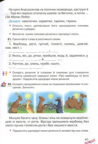 На кухні Анді розклав на полички сковороди, каструлі й
... . Тоді він переніс спочатку азалію та бегонію, а потім ...
(За Мірою Лобе).
Довідка: наволочки, серветки, тарілки, герань.
• Спишіть текст, доповнивши його однорідними членами
речення з довідки.
• Визначте, якими членами речення є однорідні члени.
81. Прочитайте слова й розгляньте схеми.
1. Верблюд, роги, густий, гіллясті, колись, довгий,
мав, хвіст, і.
...________ = = = = = = ........... і ...........
2. Якось, він, до, річки, прийшов, воду, й, задивився, у.
..._________ = = = = ... й = = = = = ....
3. Раптом, до, олень, прибіг, нього.
4, • Складіть речення зі словами й схемами для створення
початку казахської народної казки «Про верблюда та його
друзів». Підкресліть однорідні члени речення.
82. Складіть продовження казки за поданими малюнками та кін­
цівкою. Запишіть.
І А И
Минуло багато часу. Олень і кінь не повернули верблю­
дові ні хвоста, ні рогів. Відтоді залишився верблюд без
своїх гарних гіллястих рогів і без пишного хвоста.
Підкресліть однорідні члени речення й залежні від них слова.
 