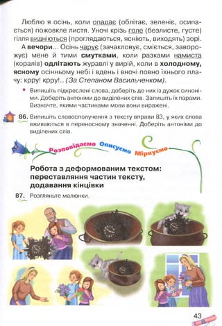 Люблю я осінь, коли опадає (облітає, зеленіє, осипа­
ється) пожовкле листя. Уночі крізь голе (безлисте, густе)
гілля видніються (проглядаються, ясніють, виходять) зорі.
А вечори... Осінь чарує (зачакловує. сміється, заворо­
жує) мене й тими смутками, коли разками намиста
(коралів) одлітають журавлі у вирій, коли в холодному,
ясному осінньому небі і вдень і вночі повно їхнього пла­
чу: крру! крру!.. (За Степаном Васильченком).
• Випишіть підкреслені слова, доберіть до них із дужок синоні­
ми. Доберіть антоніми до виділених слів. Запишіть їх парами.
Визначте, якими частинами мови вони виражені.
86. Випишіть словосполучення з тексту вправи 83, у яких слова
вживаються в переносному значенні. Доберіть антоніми до
виділених слів.
Робота з деф ормованим текстом :
переставляння частин тексту,
додавання кінцівки
87. Розгляньте малюнки.
 