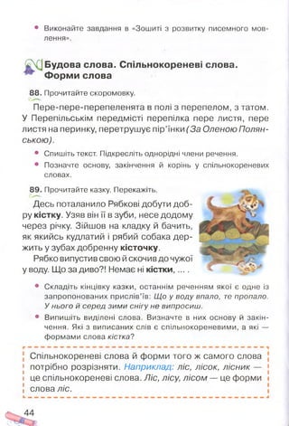 • Виконайте завдання в «Зошиті з розвитку писемного мов­
лення».
Будова слова. Спільнокореневі слова.
Ф орм и слова
88. Прочитайте скоромовку.
Пере-пере-перепеленята в полі з перепелом, з татом.
У Перепільськім передмісті перепілка пере листя, пере
листя на перинку, перетрушує пір’їнки (За Оленою Полян-
ською).
• Спишіть текст. Підкресліть однорідні члени речення.
• Позначте основу, закінчення й корінь у спільнокореневих
словах.
89. Прочитайте казку. Перекажіть.
Десь поталанило Рябкові добути доб­
ру кістку. Узяв він її в зуби, несе додому
через річку. Зійшов на кладку й бачить,
як якийсь кудлатий і рябий собака дер­
жить у зубах добренну кісточку.
Рябко випустив свою й скочив до чужої
у воду. Що за диво?! Немає ні кістки......
• Складіть кінцівку казки, останнім реченням якої є одне із
запропонованих прислів’їв: Що у воду впало, те пропало.
У нього й серед зими снігу не випросиш.
• Випишіть виділені слова. Визначте в них основу й закін­
чення. Які з виписаних слів є спільнокореневими, а які —
формами слова кістка?
Спільнокореневі слова й форми того ж самого слова
j потрібно розрізняти. Наприклад: ліс, лісок, лісник — •
і це спільнокореневі слова. Ліс, лісу, лісом — це форми і
! слова ліс.
 